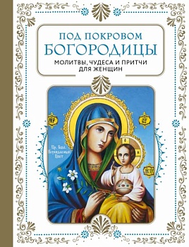 Под покровом Богородицы. Молитвы, чудеса и притчи для женщин. Второе издание - купить в магазине Кассандра, фото, 9785041735111, 