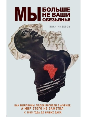 Мы больше не ваши обезьяны! Как миллионы людей погибли в Африке, а мир этого не заметил. С 1945 года до наших дней- купить в магазине Кассандра, фото, 9785042233128, 
