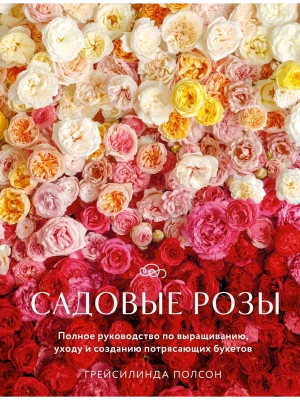 Садовые розы. Полное руководство по выращиванию, уходу и созданию потрясающих букетов- купить в магазине Кассандра, фото, 9785042002342, 
